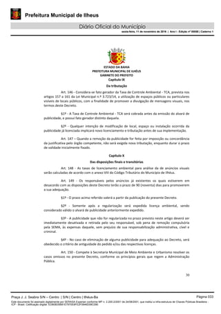 Prefeitura Municipal de Ilheus
Diário Oficial do Município
sexta-feira, 11 de novembro de 2016 | Ano I - Edição nº 00058 | Caderno 1
ESTADO DA BAHIA
PREFEITURA MUNICIPAL DE ILHÉUS
GABINETE DO PREFEITO
30
Capítulo IX
Da tributação
Art. 146 - Considera-se fato gerador da Taxa de Controle Ambiental - TCA, prevista nos
artigos 157 a 161 da Lei Municipal n.º 3.723/14, a utilização de espaços públicos ou particulares
visíveis de locais públicos, com a finalidade de promover a divulgação de mensagens visuais, nos
termos deste Decreto.
§1º - A Taxa de Controle Ambiental - TCA será cobrada antes da emissão do alvará de
publicidade, e possui fato gerador distinto daquela.
§2º - Qualquer intenção de modificação de local, espaço ou instalação ocorrida da
publicidade já licenciada implicará novo licenciamento e tributação antes de sua implementação.
Art. 147 – Quando a remoção da publicidade for feita por imposição ou concordância
da justificativa pelo órgão competente, não será exigida nova tributação, enquanto durar o prazo
de validade inicialmente fixado.
Capítulo X
Das disposições finais e transitórias
Art. 148 - As taxas de licenciamento ambiental para análise da de anúncios visuais
serão calculadas de acordo com o anexo VIII do Código Tributário do Município de Ilhéus.
Art. 149 - Os responsáveis pelos anúncios já existentes os quais estiverem em
desacordo com as disposições deste Decreto terão o prazo de 90 (noventa) dias para promoverem
a sua adequação.
§1º - O prazo acima referido valerá a partir da publicação do presente Decreto.
§2º - Somente após a regularização será expedida licença ambiental, sendo
considerado válido o alvará de publicidade anteriormente expedido.
§3º - A publicidade que não for regularizada no prazo previsto neste artigo deverá ser
imediatamente desativada e retirada pelo seu responsável, sob pena de remoção compulsória
pela SEMA, às expensas daquele, sem prejuízo de sua responsabilização administrativa, cível e
criminal.
§4º - No caso de eliminação de alguma publicidade para adequação ao Decreto, será
obedecido o critério de antiguidade do pedido e/ou das respectivas licenças.
Art. 150 - Compete à Secretaria Municipal de Meio Ambiente e Urbanismo resolver os
casos omissos no presente Decreto, conforme os princípios gerais que regem a Administração
Pública.
Praça J. J. Seabra S/N – Centro | S/N | Centro | Ilhéus-Ba Página 033
Este documento foi assinado digitalmente por SERASA Experian conforme MP n. 2.200-2/2001 de 24/08/2001, que institui a infra-estrutura de Chaves Públicas Brasileira -
ICP - Brasil. Cetificação diigital: EDB0B35B81E7970E8FE2F0646D08C090
Prefeitura Municipal de Ilheus
Diário Oficial do Município
sexta-feira, 11 de novembro de 2016 | Ano I - Edição nº 00058 | Caderno 1
 