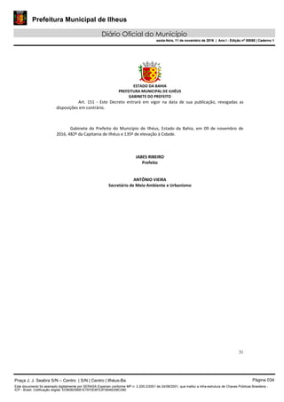Prefeitura Municipal de Ilheus
Diário Oficial do Município
sexta-feira, 11 de novembro de 2016 | Ano I - Edição nº 00058 | Caderno 1
ESTADO DA BAHIA
PREFEITURA MUNICIPAL DE ILHÉUS
GABINETE DO PREFEITO
31
Art. 151 - Este Decreto entrará em vigor na data de sua publicação, revogadas as
disposições em contrário.
Gabinete do Prefeito do Município de Ilhéus, Estado da Bahia, em 09 de novembro de
2016, 482º da Capitania de Ilhéus e 135º de elevação à Cidade.
JABES RIBEIRO
Prefeito
ANTÔNIO VIEIRA
Secretário de Meio Ambiente e Urbanismo
Praça J. J. Seabra S/N – Centro | S/N | Centro | Ilhéus-Ba Página 034
Este documento foi assinado digitalmente por SERASA Experian conforme MP n. 2.200-2/2001 de 24/08/2001, que institui a infra-estrutura de Chaves Públicas Brasileira -
ICP - Brasil. Cetificação diigital: EDB0B35B81E7970E8FE2F0646D08C090
Prefeitura Municipal de Ilheus
Diário Oficial do Município
sexta-feira, 11 de novembro de 2016 | Ano I - Edição nº 00058 | Caderno 1
 