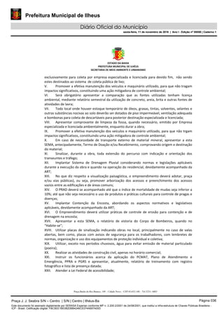 Prefeitura Municipal de Ilheus
Diário Oficial do Município
sexta-feira, 11 de novembro de 2016 | Ano I - Edição nº 00058 | Caderno 1
ESTADO DA BAHIA 
PREFEITURA MUNICIPAL DE ILHÉUS 
SECRETARIA DE MEIO AMBIENTE E URBANISMO 
 
Praça Barão do Rio Branco, 149 – Cidade Nova – CEP 45.652-140 – Tel 3231- 6883
exclusivamente para coleta por empresa especializada e licenciada para devido fim,  não sendo 
estes destinados ao sistema  de coleta pública de lixo; 
V. Promover a efetiva manutenção dos veículos e maquinário utilizado, para que não tragam 
impactos significativos, constituindo uma ação mitigadora de controle ambiental; 
VI. Será  obrigatório  apresentar  a  comparação  que  as  fontes  utilizadas  tenham  licença 
ambiental, mediante relatório semestral da utilização de concreto, areia, brita e outras fontes de 
atividades de lavra; 
VII. Todo local onde houver estoque temporário de óleos, graxas, tintas, solventes, selantes e 
outras substâncias nocivas ao solo deverão ser dotados de piso impermeável, ventilação adequada 
e bombonas para coleta de descartáveis para posterior destinação especializada e licenciada; 
VIII. Apresentar  comprovante  de  limpeza  da  fossa,  quando  necessário,  emitido  por  Empresa 
especializada e licenciada ambientalmente, enquanto durar a obra; 
IX. Promover a efetiva manutenção dos veículos e maquinário utilizado, para que não trgam 
impactos significativos, constituindo uma ação mitigadora de controle ambiental; 
X. Em  caso  de  necessidade  de  transporte  externo  de  material  mineral,  apresentar  a  esta 
SEMA, antecipadamente, Termo de Doação e/ou Recebimento, comprovando origem e destinação 
do material; 
XI. Sinalizar,  durante  a  obra,  toda  extensão  do  percurso  com  indicação  e  orientação  dos 
transeuntes e tráfego; 
XII. Implantar  Sistema  de  Drenagem  Pluvial  considerando  normas  e  legislações  aplicáveis 
durante a execução da obra e quando na operação do residencial, devidamente acompanhado da 
ART; 
XIII. No que diz respeito a visualização paisagística, o empreendimento deverá adotar, praça 
e/ou  vias  públicas),  ou  seja,  promover  arborização  dos  acessos  e  preenchimento  dos  acessos 
vazios entre as edificações e de áreas comuns; 
XIV. O PRAD deverá se acompanhado até que o índice de mortalidade de mudas seja inferior a 
10%; até que não seja necessário o uso de produtos e práticas culturais para controle de pragas e 
doenças; 
XV. Implantar  Contenção  da  Encosta,  abordando  os  aspectos  normativos  e  legislativos 
aplicáveis, devidamente acompanhado da ART; 
XVI. O  Empreendimento  deverá  utilizar  práticas  de  controle  de  erosão  para  contenção  e  de 
drenagem na encosta; 
XVII. Apresentar  a  esta  SEMA,  o  relatório  de  vistoria  do  Corpo  de  Bombeiros,  quando  no 
“Habite‐se”; 
XVIII. Utilizar  placas  de  sinalização  indicando  obras  no  local,  principalmente  no  caso  de  valas 
abertas,  bem  como,  placas  com  avisos  de  segurança  para  os  trabalhadores,  com  lembretes  de 
normas, organização e uso dos equipamentos de proteção individual e coletiva; 
XIX. Utilizar, exceto nos períodos chuvosos, água para evitar emissão de material particulado 
(poeira); 
XX. Realizar as atividades de construção civil, apenas no horário comercial; 
XXI. Instruir  os  funcionários  acerca  da  aplicação  do  PCMAT,  Plano  de  Atendimento  e 
Emergência,  PPRA  e  PGRS  e  apresentar,  atualmente,  relatório  de  treinamento  com  registro 
fotográfico e lista de presença datada; 
XXII. Atender a Lei Federal de acessibilidade; 
Praça J. J. Seabra S/N – Centro | S/N | Centro | Ilhéus-Ba Página 036
Este documento foi assinado digitalmente por SERASA Experian conforme MP n. 2.200-2/2001 de 24/08/2001, que institui a infra-estrutura de Chaves Públicas Brasileira -
ICP - Brasil. Cetificação diigital: FBC5EE1BE082DBB4246CE074A697A00D
Prefeitura Municipal de Ilheus
Diário Oficial do Município
sexta-feira, 11 de novembro de 2016 | Ano I - Edição nº 00058 | Caderno 1
 