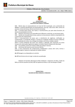 Prefeitura Municipal de Ilheus
Diário Oficial do Município
sexta-feira, 11 de novembro de 2016 | Ano I - Edição nº 00058 | Caderno 1
ESTADO DA BAHIA 
PREFEITURA MUNICIPAL DE ILHÉUS 
SECRETARIA DE MEIO AMBIENTE E URBANISMO 
 
Praça Barão do Rio Branco, 149 – Cidade Nova – CEP 45.652-140 – Tel 3231- 6883
XXIII. Manter  placa  no  empreendimento  em  local  de  fácil  visualização,  com  as  dimensões  de 
80X60cm, contendo identificações do empreendimento, qual seja: razão social, CNPJ, número do 
processo, número da licença, data de vencimento da licença; 
XXIV. A  emissão  desta  licença,  não  implica  o  reconhecimento,  por  parte  desta  Secretaria,  do 
direito de propriedade do terreno; 
XXV. Requerer nova licença com antecedência de 120(cento e vinte) dias, ao vencimento desta; 
XXVI. Quando da renovação desta licença, apensar ao novo processo relatório comprobatório do 
cumprimento de condicionantes; 
XXVII. O  descumprimento  de  prazos  para  o  atendimento  de  exigências,  notificações  ou 
condicionantes, é considerado infração, e acarreta em revogação imediata da licença ambiental, 
além da aplicação de multas, e/ou embago da atividade, e/ou outras medidas cabíveis; 
XXVIII. A  Licença  Ambiental  não  exime  nem  substitui  a  obtenção,  pelo  requerente,  de  outras 
licenças e/ou autorizações legalmente exigíveis no âmbito Federal, Estadual e/ou Municipal; 
XXIX. Fica proibida a queima de resíduos sólidos de qualquer natureza; 
XXX. Esta licença não autoriza uso de recursos hídricos; 
XXXI. O  não  cumprimento  das  condicionantes  estabelecidas  e  prazos,  bem  como,  normas  e 
legislação vigente, implicará na aplicação de medidas cabíveis. 
 
Art. 3º Revogam‐se as disposições em contrário. 
 
Art. 4º Esta Portaria entra em vigor na data da sua publicação. 
     
 
Gabinete  do  Secretário  Municipal  de  Meio  Ambiente  e  Urbanismo  de  Ilhéus,  Estado  da 
Bahia, em 09 de novembro de 2016, 482º da Capitania de Ilhéus e 135º de elevação à Cidade.  
 
 
 
 
 
Antônio Vieira 
Secretário de Meio Ambiente e Urbanismo 
Praça J. J. Seabra S/N – Centro | S/N | Centro | Ilhéus-Ba Página 037
Este documento foi assinado digitalmente por SERASA Experian conforme MP n. 2.200-2/2001 de 24/08/2001, que institui a infra-estrutura de Chaves Públicas Brasileira -
ICP - Brasil. Cetificação diigital: FBC5EE1BE082DBB4246CE074A697A00D
Prefeitura Municipal de Ilheus
Diário Oficial do Município
sexta-feira, 11 de novembro de 2016 | Ano I - Edição nº 00058 | Caderno 1
 