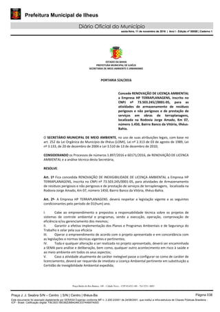 Prefeitura Municipal de Ilheus
Diário Oficial do Município
sexta-feira, 11 de novembro de 2016 | Ano I - Edição nº 00058 | Caderno 1
ESTADO DA BAHIA 
PREFEITURA MUNICIPAL DE ILHÉUS 
SECRETARIA DE MEIO AMBIENTE E URBANISMO 
 
Praça Barão do Rio Branco, 149 – Cidade Nova – CEP 45.652-140 – Tel 3231- 6883
 
PORTARIA 524/2016 
 
Concede RENOVAÇÃO DE LICENÇA AMBIENTAL 
a  Empresa  HP  TERRAPLANAGENS,  inscrito  no 
CNPJ  nº  73.503.245//0001‐05,  para  as 
atividades  de  armazenamento  de  resíduos 
perigosos  e  não  perigosos  e  de  prestação  de 
serviços  em  obras  de  terraplanagens, 
localizada  na  Rodovia  Jorge  Amado,  Km  07, 
número 1.450, Bairro Banco da Vitória, Ilhéus‐
Bahia. 
 
O SECRETÁRIO MUNICIPAL DE MEIO AMBIENTE, no uso de suas atribuições legais, com base no 
art. 252 da Lei Orgânica do Município de Ilhéus (LOMI), Lei nº 2.313 de 03 de agosto de 1989, Lei 
nº 3.133, de 20 de dezembro de 2004 e Lei 3.510 de 13 de dezembro de 2010; 
 
CONSIDERANDO os Processos de números 1.897/2016 e 60171/2016, de RENOVAÇÃO DE LICENCA 
AMBIENTAL e a análise técnica desta Secretária, 
 
RESOLVE: 
 
Art. 1º Fica concedida RENOVAÇÃO DE INEXIGIBILIDADE DE LICENÇA AMBIENTAL a Empresa HP 
TERRAPLANAGENS, inscrita no CNPJ nº 73.503.245/0001‐05, para atividades de Armazenamento 
de resíduos perigosos e não perigosos e de prestação de serviços de terraplenagens,  localizada na 
Rodovia Jorge Amado, Km 07, número 1450, Bairro Banco da Vitória, Ilhéus‐Bahia. 
  
Art.  2º‐  A  Empresa  HP  TERRAPLANAGENS.  deverá  respeitar  a  legislação  vigente  e  as  seguintes 
condicionantes pelo período de 01(hum) ano. 
 
I. Cabe  ao  empreendimento  e  prepostos  a  responsabilidade  técnica  sobre  os  projetos  de 
sistemas  de  controle  ambiental  e  programas,  sendo  a  execução,  operação,  comprovação  de 
eficiência e/ou gerenciamento dos mesmos; 
II. Garantir a efetiva implementação dos Planos e Programas Ambientais e de Segurança do 
Trabalho e zelar pela sua eficácia 
III. Operar o empreendimento de acordo com o projeto apresentado e em concordância com 
as legislações e normas técnicas vigentes e pertinentes; 
IV. Toda e qualquer alteração a ser realizada no projeto apresentado, deverá ser encaminhada 
a SEMA para análise e deliberação, bem como, qualquer outro acontecimento em risco à saúde e 
ao meio ambiente em todos os seus aspectos; 
V. Caso a atividade atualmente de caráter inelegível passe a configurar‐se como de caráter de 
licenciamento, deverá ser requerida de imediato a Licença Ambiental pertinente em substituição a 
Certidão de Inexigibilidade Ambiental expedida; 
Praça J. J. Seabra S/N – Centro | S/N | Centro | Ilhéus-Ba Página 038
Este documento foi assinado digitalmente por SERASA Experian conforme MP n. 2.200-2/2001 de 24/08/2001, que institui a infra-estrutura de Chaves Públicas Brasileira -
ICP - Brasil. Cetificação diigital: FBC5EE1BE082DBB4246CE074A697A00D
Prefeitura Municipal de Ilheus
Diário Oficial do Município
sexta-feira, 11 de novembro de 2016 | Ano I - Edição nº 00058 | Caderno 1
 