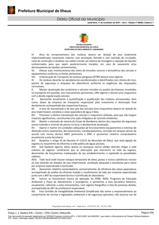 Prefeitura Municipal de Ilheus
Diário Oficial do Município
sexta-feira, 11 de novembro de 2016 | Ano I - Edição nº 00058 | Caderno 1
ESTADO DA BAHIA 
PREFEITURA MUNICIPAL DE ILHÉUS 
SECRETARIA DE MEIO AMBIENTE E URBANISMO 
 
Praça Barão do Rio Branco, 149 – Cidade Nova – CEP 45.652-140 – Tel 3231- 6883
VI. Área  de  armazenamento  dos  resíduos  deverá  ser  dotada  de  piso  totalmente 
impermeabilizado,  totalmente  coberto,  com  ventilação,  fechado  e  com  restrição  de  circulação, 
caixa de contenção e canaletas nas saídas criando um sistema de drenagem e captação de líquidos 
contaminados  para  que  sejam  posteriormente  tratados,  em  caso  de  vazamento  e/ou 
derramamento de líquidos contaminantes; 
VII. Efetuar auto monitoramento dos níveis de emissões sonoras e atmosférica dos veículos e 
equipamentos conforme os limites pertinentes; 
VIII. A Declaração de Transporte de resíduos perigosos (DTRP) deverá estar vigente; 
IX. Os resíduos deverão ser devidamente acondicionados e identificados com rótulos de risco, 
painéis  de  segurança  e  etiquetas  de  advertência  conforme  as  exigências  das  disposições 
normativas; 
X. Manter atualização dos condutores e veículos incluídos no quadro da Empresa, envolvidos 
no transporte em questão, com treinamentos pertinentes, CNH vigente e veículo e/ou maquinário 
com a devida regularização veicular; 
XI.  Apresentar  anualmente  a  quantificação  e  qualificação  dos  resíduos  armazenados,  bem 
como,  dados  da  empresa  de  transporte  responsável  pelo  tratamento  e  destinação  final 
devidamente acompanhado das respectivas licenças; 
XII. A área de manutenção e de lava jato dos veículos e/ou maquinários deverá ser dotada de 
piso impermeável, canaletas e caixa separadora de água e óleo; 
XIII. Promover a efetiva manutenção dos veículos e maquinário utilizado, para que não tragam 
impactos significativos, constituindo uma ação mitigadora de controle ambiental; 
XIV. Manter o atestado de vistoria do Corpo de Bombeiros dentro dos requisitos de segurança 
contra incêndio e controle de pânico no local, e devidamente atualizado; 
XV. Operar e manter em condições adequadas de funcionamento equipamentos e sistemas de 
detecção contra vazamentos, derramamentos, transbordamentos, corrosão em tanques aéreos de 
acordo  com  norma  técnica  ABNT  pertinente  e  ANP,  e  apresentar  relatório  comprobatório 
anualmente a esta Secretaria; 
XVI. Respeitar o artigo 53 do Decreto nº 113/12 do Município de Ilhéus, que veda ligação de 
esgotos ou lançamento de efluentes à rede pública de águas pluviais; 
XVII. Sob  hipótese  alguma,  óleos,  graxas  ou  quaisquer  outros  sólidos  deverão  chegar  à  rede 
coletora  de  esgotos.  Lembramos  que  as  obstruções  que  ocorrerem  na  rede  de  esgotos, 
decorrentes  de  lançamentos  inadequados  de  seu  estabelecimento,  o  sujeitarão  às  penalidades 
cabíveis; 
XVIII. Todo local onde houver estoque temporário de óleos, graxas e outras substâncias nocivas 
ao solo deverão ser dotados de piso impermeável, ventilação adequada e bombonas para coleta 
por empresa especializada e licenciada; 
XIX. Apresentar relatório comprobatório, semestralmente, de eficiência das caixas separadoras 
acompanhado da análise do efluente tratado e recolhimento do lodo por empresa especializada 
junto com a ART do responsável técnico e Certificado do laboratório; 
XX. Instruir  os  funcionários  acerca  da  aplicação  do  PPRA,  PGRS,  Programa  de  Educação 
Ambiental  e  Plano  de  Atendimento  e  Emergência,  e  apresentar  a  esta  Secretaria  Relatório, 
anualmente, referente a estes treinamentos, com registro fotográfico e lista de presença datada, 
acompanhada da ART do profissional responsável; 
XXI. Esta Certidão de Inexigibilidade Ambiental Simplificada não exime o empreendimento ao 
cumprimento de normas e legislações ambientais e de segurança aplicáveis, não autoriza uso de 
Praça J. J. Seabra S/N – Centro | S/N | Centro | Ilhéus-Ba Página 039
Este documento foi assinado digitalmente por SERASA Experian conforme MP n. 2.200-2/2001 de 24/08/2001, que institui a infra-estrutura de Chaves Públicas Brasileira -
ICP - Brasil. Cetificação diigital: FBC5EE1BE082DBB4246CE074A697A00D
Prefeitura Municipal de Ilheus
Diário Oficial do Município
sexta-feira, 11 de novembro de 2016 | Ano I - Edição nº 00058 | Caderno 1
 