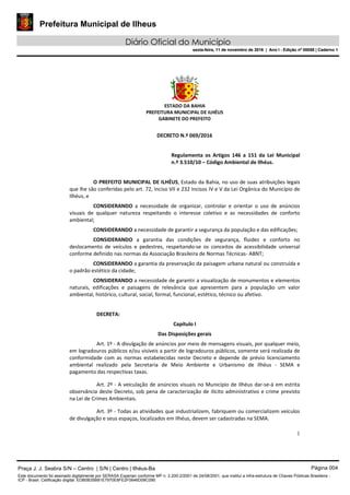 Prefeitura Municipal de Ilheus
Diário Oficial do Município
sexta-feira, 11 de novembro de 2016 | Ano I - Edição nº 00058 | Caderno 1
ESTADO DA BAHIA
PREFEITURA MUNICIPAL DE ILHÉUS
GABINETE DO PREFEITO
1
DECRETO N.º 069/2016
Regulamenta os Artigos 146 a 151 da Lei Municipal
n.º 3.510/10 – Código Ambiental de Ilhéus.
O PREFEITO MUNICIPAL DE ILHÉUS, Estado da Bahia, no uso de suas atribuições legais
que lhe são conferidas pelo art. 72, Inciso VII e 232 Incisos IV e V da Lei Orgânica do Município de
Ilhéus, e
CONSIDERANDO a necessidade de organizar, controlar e orientar o uso de anúncios
visuais de qualquer natureza respeitando o interesse coletivo e as necessidades de conforto
ambiental;
CONSIDERANDO a necessidade de garantir a segurança da população e das edificações;
CONSIDERANDO a garantia das condições de segurança, fluidez e conforto no
deslocamento de veículos e pedestres, respeitando-se os conceitos de acessibilidade universal
conforme definido nas normas da Associação Brasileira de Normas Técnicas- ABNT;
CONSIDERANDO a garantia da preservação da paisagem urbana natural ou construída e
o padrão estético da cidade;
CONSIDERANDO a necessidade de garantir a visualização de monumentos e elementos
naturais, edificações e paisagens de relevância que apresentem para a população um valor
ambiental, histórico, cultural, social, formal, funcional, estético, técnico ou afetivo.
DECRETA:
Capítulo I
Das Disposições gerais
Art. 1º - A divulgação de anúncios por meio de mensagens visuais, por qualquer meio,
em logradouros públicos e/ou visíveis a partir de logradouros públicos, somente será realizada de
conformidade com as normas estabelecidas neste Decreto e depende de prévio licenciamento
ambiental realizado pela Secretaria de Meio Ambiente e Urbanismo de Ilhéus - SEMA e
pagamento das respectivas taxas.
Art. 2º - A veiculação de anúncios visuais no Município de Ilhéus dar-se-á em estrita
observância deste Decreto, sob pena de caracterização de ilícito administrativo e crime previsto
na Lei de Crimes Ambientais.
Art. 3º - Todas as atividades que industrializem, fabriquem ou comercializem veículos
de divulgação e seus espaços, localizados em Ilhéus, devem ser cadastradas na SEMA.
Praça J. J. Seabra S/N – Centro | S/N | Centro | Ilhéus-Ba Página 004
Este documento foi assinado digitalmente por SERASA Experian conforme MP n. 2.200-2/2001 de 24/08/2001, que institui a infra-estrutura de Chaves Públicas Brasileira -
ICP - Brasil. Cetificação diigital: EDB0B35B81E7970E8FE2F0646D08C090
Prefeitura Municipal de Ilheus
Diário Oficial do Município
sexta-feira, 11 de novembro de 2016 | Ano I - Edição nº 00058 | Caderno 1
 