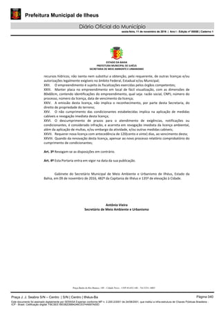 Prefeitura Municipal de Ilheus
Diário Oficial do Município
sexta-feira, 11 de novembro de 2016 | Ano I - Edição nº 00058 | Caderno 1
ESTADO DA BAHIA 
PREFEITURA MUNICIPAL DE ILHÉUS 
SECRETARIA DE MEIO AMBIENTE E URBANISMO 
 
Praça Barão do Rio Branco, 149 – Cidade Nova – CEP 45.652-140 – Tel 3231- 6883
recursos hídricos; não isenta nem substitui a obtenção, pelo requerente, de outras licenças e/ou 
autorizações legalmente exigíveis no âmbito Federal, Estadual e/ou Municipal; 
XXII. O empreendimento é sujeito às fiscalizações exercidas pelos órgãos competentes; 
XXIII. Manter  placa  no  empreendimento  em  local  de  fácil  visualização,  com  as  dimensões  de 
80x60cm, contendo identificações do empreendimento, qual seja: razão social, CNPJ, número do 
processo, número da licença, data de vencimento da licença; 
XXIV. A  emissão  desta  licença,  não  implica  o  reconhecimento,  por  parte  desta  Secretaria,  do 
direito de propriedade do terreno; 
XXV. O  não  cumprimento  das  condicionantes  estabelecidas  implica  na  aplicação  de  medidas 
cabíveis e revogação imediata desta licença; 
XXVI. O  descumprimento  de  prazos  para  o  atendimento  de  exigências,  notificações  ou 
condicionantes, é considerado infração, e acarreta em revogação imediata da licença ambiental, 
além da aplicação de multas, e/ou embargo da atividade, e/ou outras medidas cabíveis; 
XXVII. Requerer nova licença com antecedência de 120(cento e vinte) dias, ao vencimento desta; 
XXVIII. Quando da renovação desta licença, apensar ao novo processo relatório comprobatório do 
cumprimento de condicionantes; 
 
Art. 3º Revogam‐se as disposições em contrário. 
 
Art. 4º Esta Portaria entra em vigor na data da sua publicação. 
     
 
Gabinete  do  Secretário  Municipal  de  Meio  Ambiente  e  Urbanismo  de  Ilhéus,  Estado  da 
Bahia, em 09 de novembro de 2016, 482º da Capitania de Ilhéus e 135º de elevação à Cidade.  
 
 
 
 
 
Antônio Vieira 
Secretário de Meio Ambiente e Urbanismo 
Praça J. J. Seabra S/N – Centro | S/N | Centro | Ilhéus-Ba Página 040
Este documento foi assinado digitalmente por SERASA Experian conforme MP n. 2.200-2/2001 de 24/08/2001, que institui a infra-estrutura de Chaves Públicas Brasileira -
ICP - Brasil. Cetificação diigital: FBC5EE1BE082DBB4246CE074A697A00D
Prefeitura Municipal de Ilheus
Diário Oficial do Município
sexta-feira, 11 de novembro de 2016 | Ano I - Edição nº 00058 | Caderno 1
 