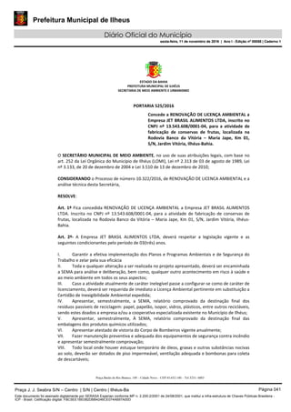 Prefeitura Municipal de Ilheus
Diário Oficial do Município
sexta-feira, 11 de novembro de 2016 | Ano I - Edição nº 00058 | Caderno 1
ESTADO DA BAHIA 
PREFEITURA MUNICIPAL DE ILHÉUS 
SECRETARIA DE MEIO AMBIENTE E URBANISMO 
 
Praça Barão do Rio Branco, 149 – Cidade Nova – CEP 45.652-140 – Tel 3231- 6883
 
PORTARIA 525/2016 
Concede a RENOVAÇÃO DE LICENÇA AMBIENTAL a 
Empresa JET BRASIL ALIMENTOS LTDA, inscrito no 
CNPJ  nº  13.543.608/0001‐04,  para  a  atividade  de 
fabricação  de  conservas  de  frutas,  localizada  na 
Rodovia  Banco  da  Vitória  –  Maria  Jape,  Km  01, 
S/N, Jardim Vitória, Ilhéus‐Bahia. 
 
O SECRETÁRIO MUNICIPAL DE MEIO AMBIENTE, no uso de suas atribuições legais, com base no 
art. 252 da Lei Orgânica do Município de Ilhéus (LOMI), Lei nº 2.313 de 03 de agosto de 1989, Lei 
nº 3.133, de 20 de dezembro de 2004 e Lei 3.510 de 13 de dezembro de 2010; 
 
CONSIDERANDO o Processo de número 10.322/2016, de RENOVAÇÃO DE LICENCA AMBIENTAL e a 
análise técnica desta Secretária, 
 
RESOLVE: 
 
Art. 1º Fica concedida RENOVAÇÃO DE LICENÇA AMBIENTAL a Empresa JET BRASIL ALIMENTOS 
LTDA.  Inscrita  no  CNPJ  nº  13.543.608/0001‐04,  para a atividade  de fabricação de conservas de 
frutas, localizada na Rodovia Banco da Vitória – Maria Jape, Km 01, S/N, Jardim Vitória, Ilhéus‐
Bahia. 
  
Art.  2º‐  A  Empresa  JET  BRASIL  ALIMENTOS  LTDA,  deverá  respeitar  a  legislação  vigente  e  as 
seguintes condicionantes pelo período de 03(três) anos. 
 
I. Garantir a efetiva implementação dos Planos e Programas Ambientais e de Segurança do 
Trabalho e zelar pela sua eficácia 
II. Toda e qualquer alteração a ser realizada no projeto apresentado, deverá ser encaminhada 
a SEMA para análise e deliberação, bem como, qualquer outro acontecimento em risco à saúde e 
ao meio ambiente em todos os seus aspectos; 
III. Caso a atividade atualmente de caráter inelegível passe a configurar‐se como de caráter de 
licenciamento, deverá ser requerida de imediato a Licença Ambiental pertinente em substituição a 
Certidão de Inexigibilidade Ambiental expedida; 
IV. Apresentar,  semestralmente,  a  SEMA,  relatório  comprovado  da  destinação  final  dos 
resíduos passíveis de reciclagem: papel, papelão, isopor, vidros, plásticos, entre outros recicláveis, 
sendo estes doados a empresa e/ou a cooperativa especializada existente no Município de Ilhéus; 
V. Apresentar,  semestralmente,  À  SEMA,  relatório  comprovado  da  destinação  final  das 
embalagens dos produtos químicos utilizados; 
VI. Apresentar atestado de vistoria do Corpo de Bombeiros vigente anualmente; 
VII. Fazer manutenção preventiva e adequada dos equipamentos de segurança contra incêndio 
e apresentar semestralmente comprovação; 
VIII. Todo local onde houver estuque temporário de óleos, graxas e outras substâncias nocivas 
ao solo, deverão ser dotados de piso impermeável, ventilação adequada e bombonas para coleta 
de descartáveis; 
Praça J. J. Seabra S/N – Centro | S/N | Centro | Ilhéus-Ba Página 041
Este documento foi assinado digitalmente por SERASA Experian conforme MP n. 2.200-2/2001 de 24/08/2001, que institui a infra-estrutura de Chaves Públicas Brasileira -
ICP - Brasil. Cetificação diigital: FBC5EE1BE082DBB4246CE074A697A00D
Prefeitura Municipal de Ilheus
Diário Oficial do Município
sexta-feira, 11 de novembro de 2016 | Ano I - Edição nº 00058 | Caderno 1
 
