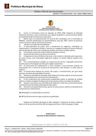 Prefeitura Municipal de Ilheus
Diário Oficial do Município
sexta-feira, 11 de novembro de 2016 | Ano I - Edição nº 00058 | Caderno 1
ESTADO DA BAHIA 
PREFEITURA MUNICIPAL DE ILHÉUS 
SECRETARIA DE MEIO AMBIENTE E URBANISMO 
 
Praça Barão do Rio Branco, 149 – Cidade Nova – CEP 45.652-140 – Tel 3231- 6883
IX. Instruir  os  funcionários  acerca  da  aplicação  do  PPRA,  PGRS,  Programa  de  Educação 
Ambiental, referente a estes treinamentos com registro fotográfico e lista de presença datada, 
acompanhada da ART do profissional responsável; 
X. Manter  placa  no  empreendimento  em  local  de  fácil  visualização,  com  as  dimensões  de 
80X60cm,  contendo  identificações  do  empreendimento,  qual  seja:  CNPJ,  número  do  processo, 
número da licença, data de vencimento da licença; 
XI.  Atender a Lei Federal de Acessibilidade; 
XII. O  descumprimento  de  prazos  para  o  atendimento  de  exigências,  notificações  ou 
condicionantes, é considerado infração, e acarreta em revogação imediata da licença ambiental, 
além da aplicação de multas, e/ou embargo da atividade, e/ou outras medidas cabíveis; 
XIII. Fica proibida a queima de resíduos sólidos de qualquer natureza; 
XIV. Esta licença não autoriza uso de recursos hídricos; 
XV. A dispensa de Licença Ambiental não isenta e nem substitui a obtenção, pelo requerente, 
de  outras  licenças  e/ou  autorizações  legalmente  exigíveis  no  âmbito  Federal,  Estadual  e/ou 
Municipal; 
XVI. Fica  o  empreendimento  obrigado  ao  cumprimento  de  normas  e  legislações  pertinentes, 
estando sujeito às fiscalizações exercidas pelos órgãos competentes; 
XVII. Os  documentos  de  condicionantes  a  serem  entregues  a  esta  Secretaria,  deverão  ser 
apresentados  com  o  número  do  processo  de  licenciamento,  nome  fantasia  e  a  razão  social  da 
empresa; 
XVIII. A  emissão  desta  Dispensa  de  Licença,  não  implica  o  reconhecimento,  por  parte  desta 
Secretaria, do direito de propriedade do terreno; 
XIX. Quando da solicitação de renovação desta Dispensa de Licença, apensar ao novo processo 
relatório comprobatório do cumprimento de condicionantes; 
XX. O  não  cumprimento  das  condicionantes  estabelecidas  implica  na  aplicação  de  medidas 
cabíveis e imediata revogação da dispensa de licença, ficando sujeito ao embargo da atividade; 
XXI. Requerer nova licença com antecedência de 120(cento e vinte) dias, ao vencimento desta, 
no Protocolo Geral da Prefeitura Municipal de Ilhéus‐Bahia 
XXII. Quando da renovação desta licença, apensar ao novo processo relatório comprobatório do 
cumprimento de condicionantes; 
 
Art. 3º Revogam‐se as disposições em contrário. 
 
Art. 4º Esta Portaria entra em vigor na data da sua publicação. 
     
 
Gabinete  do  Secretário  Municipal  de  Meio  Ambiente  e  Urbanismo  de  Ilhéus,  Estado  da 
Bahia, em 09 de novembro de 2016, 482º da Capitania de Ilhéus e 135º de elevação à Cidade.  
 
 
 
 
Antônio Vieira 
Secretário de Meio Ambiente e Urbanismo 
Praça J. J. Seabra S/N – Centro | S/N | Centro | Ilhéus-Ba Página 042
Este documento foi assinado digitalmente por SERASA Experian conforme MP n. 2.200-2/2001 de 24/08/2001, que institui a infra-estrutura de Chaves Públicas Brasileira -
ICP - Brasil. Cetificação diigital: FBC5EE1BE082DBB4246CE074A697A00D
Prefeitura Municipal de Ilheus
Diário Oficial do Município
sexta-feira, 11 de novembro de 2016 | Ano I - Edição nº 00058 | Caderno 1
 