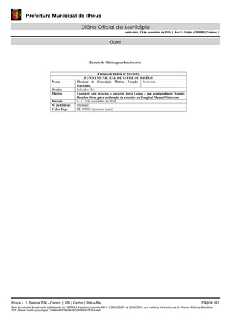 Prefeitura Municipal de Ilheus
Diário Oficial do Município
sexta-feira, 11 de novembro de 2016 | Ano I - Edição nº 00058 | Caderno 1
Outro
Extrato de Diárias para funcionários
Extrato de Diária nº 518/2016
FUNDO MUNICIPAL DE SAÚDE DE ILHÉUS
Nome Thomaz da Conceição Mattos
Machado.
Função Motorista.
Destino Salvador- BA
Motivo Conduzir com retorno, o paciente Jorge Lemos e sua acompanhante Noemia
Bomfim Silva, para realização de consulta no Hospital Manuel Victorino.
Período 11 e 12 de novembro de 2016.
Nº de Diárias 02(duas)
Valor Pago R$ 300,00 (trezentos reais)
Praça J. J. Seabra S/N – Centro | S/N | Centro | Ilhéus-Ba Página 043
Este documento foi assinado digitalmente por SERASA Experian conforme MP n. 2.200-2/2001 de 24/08/2001, que institui a infra-estrutura de Chaves Públicas Brasileira -
ICP - Brasil. Cetificação diigital: EBBA0A5D7B1E47ED6D82605737EA4447
Prefeitura Municipal de Ilheus
Diário Oficial do Município
sexta-feira, 11 de novembro de 2016 | Ano I - Edição nº 00058 | Caderno 1
 