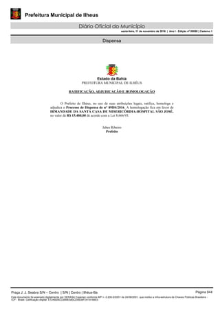 Prefeitura Municipal de Ilheus
Diário Oficial do Município
sexta-feira, 11 de novembro de 2016 | Ano I - Edição nº 00058 | Caderno 1
Dispensa
Estado da Bahia
PREFEITURA MUNICIPAL DE ILHÉUS
RATIFICAÇÃO, ADJUDICAÇÃO E HOMOLOGAÇÃO
O Prefeito de Ilhéus, no uso de suas atribuições legais, ratifica, homologa e
adjudica o Processo de Dispensa de n° 89DS/2016. A homologação fica em favor de
IRMANDADE DA SANTA CASA DE MISERICÓRDIA-HOSPITAL SÃO JOSÉ.
no valor de R$ 15.400,00 de acordo com a Lei 8.666/93.
Jabes Ribeiro
Prefeito
Praça J. J. Seabra S/N – Centro | S/N | Centro | Ilhéus-Ba Página 044
Este documento foi assinado digitalmente por SERASA Experian conforme MP n. 2.200-2/2001 de 24/08/2001, que institui a infra-estrutura de Chaves Públicas Brasileira -
ICP - Brasil. Cetificação diigital: E724B2BCC6B9E580CD0638FD419188E0
Prefeitura Municipal de Ilheus
Diário Oficial do Município
sexta-feira, 11 de novembro de 2016 | Ano I - Edição nº 00058 | Caderno 1
 