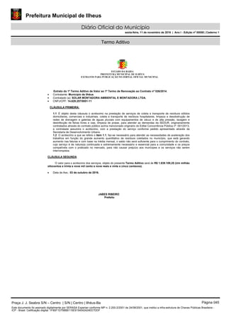 Prefeitura Municipal de Ilheus
Diário Oficial do Município
sexta-feira, 11 de novembro de 2016 | Ano I - Edição nº 00058 | Caderno 1
Termo Aditivo
ESTADO DA BAHIA
PREFEITURA MUNICIPAL DE ILHÉUS
EXTRATOS PARA PUBLICAÇÃO NO JORNAL OFICIAL MUNICIPAL
Extrato do 1º Termo Aditivo de Valor ao 1º Termo de Renovação ao Contrato nº 026/2014.
 Contratante: Município de Ilhéus.
 Contratado (a): SOLAR MONTADORA AMBIENTAL E MONTADORA LTDA.
 CNPJ/CPF: 14.629.257/0001-11
CLÁUSULA PRIMEIRA:
1.1 É objeto desta cláusula o acréscimo na prestação de serviços de coleta e transporte de resíduos sólidos
domiciliares, comerciais e industriais, coleta e transporte de resíduos hospitalares, limpeza e desobstrução de
redes de drenagem e galerias de águas pluviais com equipamentos de vácuo e de alta pressão, lavagem e
desinfecção de feiras livres e vias, limpeza de praias, para atender as demandas da SEDUR, originariamente
contratados através do contrato público acima mencionado originário do Edital Concorrência Pública nº. 001/2013,
a contratada assumira o acréscimo, com a prestação do serviço conforme pedido apresentado através da
Secretaria de Desenvolvimento Urbano.
1.2 O acréscimo a que se refere o item 1.1, faz-se necessário para atender as necessidades de aceleração dos
trabalhos em função do grande aumento quantitativo de resíduos coletados no município, que está gerando
aumento nas faturas e com base na média mensal, o saldo não será suficiente para o cumprimento do contrato,
cujo serviço é de natureza continuada e extremamente necessário e essencial para a comunidade e os preços
compatíveis com o praticado no mercado, para não causar prejuízo aos munícipes e os serviços não serem
interrompidos.
CLÁUSULA SEGUNDA:
O valor para o acréscimo dos serviços, objeto do presente Termo Aditivo será de R$ 1.839.109,25 (Um milhão
oitocentos e trinta e nove mil cento e nove reais e vinte e cinco centavos).
 Data da Ass.: 03 de outubro de 2016.
JABES RIBEIRO
Prefeito
Praça J. J. Seabra S/N – Centro | S/N | Centro | Ilhéus-Ba Página 045
Este documento foi assinado digitalmente por SERASA Experian conforme MP n. 2.200-2/2001 de 24/08/2001, que institui a infra-estrutura de Chaves Públicas Brasileira -
ICP - Brasil. Cetificação diigital: 1F80F1D798B6115E9154042424EE7DDF
 