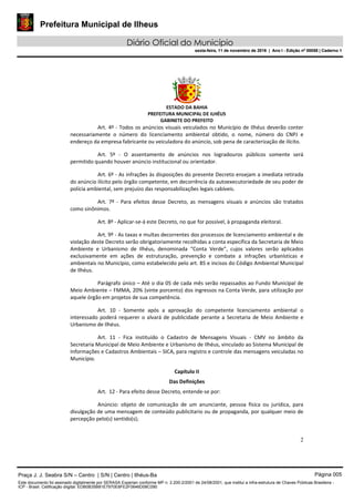 Prefeitura Municipal de Ilheus
Diário Oficial do Município
sexta-feira, 11 de novembro de 2016 | Ano I - Edição nº 00058 | Caderno 1
ESTADO DA BAHIA
PREFEITURA MUNICIPAL DE ILHÉUS
GABINETE DO PREFEITO
2
Art. 4º - Todos os anúncios visuais veiculados no Município de Ilhéus deverão conter
necessariamente o número do licenciamento ambiental obtido, o nome, número do CNPJ e
endereço da empresa fabricante ou veiculadora do anúncio, sob pena de caracterização de ilícito.
Art. 5º - O assentamento de anúncios nos logradouros públicos somente será
permitido quando houver anúncio institucional ou orientador.
Art. 6º - As infrações às disposições do presente Decreto ensejam a imediata retirada
do anúncio ilícito pelo órgão competente, em decorrência da autoexecutoriedade de seu poder de
polícia ambiental, sem prejuízo das responsabilizações legais cabíveis.
Art. 7º - Para efeitos desse Decreto, as mensagens visuais e anúncios são tratados
como sinônimos.
Art. 8º - Aplicar-se-á este Decreto, no que for possível, à propaganda eleitoral.
Art. 9º - As taxas e multas decorrentes dos processos de licenciamento ambiental e de
violação deste Decreto serão obrigatoriamente recolhidas a conta específica da Secretaria de Meio
Ambiente e Urbanismo de Ilhéus, denominada “Conta Verde”, cujos valores serão aplicados
exclusivamente em ações de estruturação, prevenção e combate a infrações urbanísticas e
ambientais no Município, como estabelecido pelo art. 85 e incisos do Código Ambiental Municipal
de Ilhéus.
Parágrafo único – Até o dia 05 de cada mês serão repassados ao Fundo Municipal de
Meio Ambiente – FMMA, 20% (vinte porcento) dos ingressos na Conta Verde, para utilização por
aquele órgão em projetos de sua competência.
Art. 10 - Somente após a aprovação do competente licenciamento ambiental o
interessado poderá requerer o alvará de publicidade perante a Secretaria de Meio Ambiente e
Urbanismo de Ilhéus.
Art. 11 - Fica instituído o Cadastro de Mensagens Visuais - CMV no âmbito da
Secretaria Municipal de Meio Ambiente e Urbanismo de Ilhéus, vinculado ao Sistema Municipal de
Informações e Cadastros Ambientais – SICA, para registro e controle das mensagens veiculadas no
Município.
Capítulo II
Das Definições
Art. 12 - Para efeito desse Decreto, entende-se por:
Anúncio: objeto de comunicação de um anunciante, pessoa física ou jurídica, para
divulgação de uma mensagem de conteúdo publicitario ou de propaganda, por qualquer meio de
percepção pelo(s) sentido(s);
Praça J. J. Seabra S/N – Centro | S/N | Centro | Ilhéus-Ba Página 005
Este documento foi assinado digitalmente por SERASA Experian conforme MP n. 2.200-2/2001 de 24/08/2001, que institui a infra-estrutura de Chaves Públicas Brasileira -
ICP - Brasil. Cetificação diigital: EDB0B35B81E7970E8FE2F0646D08C090
Prefeitura Municipal de Ilheus
Diário Oficial do Município
sexta-feira, 11 de novembro de 2016 | Ano I - Edição nº 00058 | Caderno 1
 