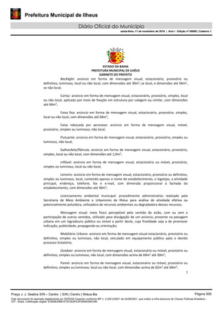 Prefeitura Municipal de Ilheus
Diário Oficial do Município
sexta-feira, 11 de novembro de 2016 | Ano I - Edição nº 00058 | Caderno 1
ESTADO DA BAHIA
PREFEITURA MUNICIPAL DE ILHÉUS
GABINETE DO PREFEITO
3
Backlight: anúncio em forma de mensagem visual, estacionário, provisório ou
definitivo, luminoso, local ou não local, com dimensões até 30m2
,se local, e dimensões até 04m2
,
se não local;
Cartaz: anúncio em forma de mensagem visual, estacionário, provisório, simples, local
ou não local, aplicado por meio de fixação em estrutura por colagem ou similar, com dimensões
até 04m2
;
Faixa fixa: anúncio em forma de mensagem visual, estacionário, provisório, simples,
local ou não local, com dimensões até 04m2
;
Faixa rebocada por aeronave: anúncio em forma de mensagem visual, móvel,
provisório, simples ou luminoso, não local;
Flutuante: anúncio em forma de mensagem visual, estacionário, provisório, simples ou
luminoso, não local;
Galhardete/flâmula: anúncio em forma de mensagem visual, estacionário, provisório,
simples, local ou não local, com dimensões até 1,0m2
;
Inflável: anúncio em forma de mensagem visual, estacionário ou móvel, provisório,
simples ou luminoso, local ou não local;
Letreiro: anúncio em forma de mensagem visual, estacionário, provisório ou definitivo,
simples ou luminoso, local, contendo apenas o nome do estabelecimento, o logotipo, a atividade
principal, endereço, telefone, fax e e-mail, com dimensão proporcional à fachada do
estabelecimento, com dimensões até 30m2
;
Licenciamento ambiental municipal: procedimento administrativo realizado pela
Secretaria de Meio Ambiente e Urbanismo de Ilhéus para análise de atividade efetiva ou
potencialmente poluidora, utilizadora de recursos ambientais ou degradadora desses recursos;
Mensagem visual: meio físico perceptível pelo sentido da visão, com ou sem a
participação de outros sentidos, utilizado para divulgação de um anúncio, presente na paisagem
urbana em um logradouro público ou visível a partir deste, cuja finalidade seja a de promover
indicação, publicidade, propaganda ou orientação;
Mobiliário Urbano: anúncio em forma de mensagem visual estacionário, provisório ou
definitivo, simples ou luminoso, não local, veiculado em equipamento público após o devido
processo licitatório;
Outdoor: anúncio em forma de mensagem visual, estacionário ou móvel, provisório ou
definitivo, simples ou luminoso, não local, com dimensões acima de 04m2
até 30m2
;
Painel: anúncio em forma de mensagem visual, estacionário ou móvel, provisório ou
definitivo, simples ou luminoso, local ou não local, com dimensões acima de 02m2
até 04m2
;
Praça J. J. Seabra S/N – Centro | S/N | Centro | Ilhéus-Ba Página 006
Este documento foi assinado digitalmente por SERASA Experian conforme MP n. 2.200-2/2001 de 24/08/2001, que institui a infra-estrutura de Chaves Públicas Brasileira -
ICP - Brasil. Cetificação diigital: EDB0B35B81E7970E8FE2F0646D08C090
Prefeitura Municipal de Ilheus
Diário Oficial do Município
sexta-feira, 11 de novembro de 2016 | Ano I - Edição nº 00058 | Caderno 1
 