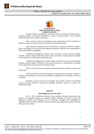 Prefeitura Municipal de Ilheus
Diário Oficial do Município
sexta-feira, 11 de novembro de 2016 | Ano I - Edição nº 00058 | Caderno 1
ESTADO DA BAHIA
PREFEITURA MUNICIPAL DE ILHÉUS
GABINETE DO PREFEITO
4
Paisagem urbana: a configuração resultante contínua e a dinâmica interação entre os
elementos naturais, os elementos edificados ou criados e o próprio homem, numa constante
relação de escala, forma, função e movimento;
Placa: anúncio em forma de mensagem visual, estacionário ou móvel, provisório ou
definitivo, simples ou luminoso, local ou não local, com dimensões até 02m2
;
Poste toponímico: dispositivo vertical institucional, estacionário, definitivo, simples e
local, o qual designa os nomes oficiais dos logradouros públicos, podendo estar acompanhado ou
não de publicidade ou propaganda;
Publicidade: divulgação do anúncio sobre uma ideia, conceito, doutrina, filosofia,
entidades, pessoas, órgãos, instituições, dentre outros correlatos, no desempenho de atividade
civil ou empresarial, a qual tenha a intenção de lucro;
Propaganda: divulgação de um anúncio sobre uma ideia, conceito, doutrina, filosofia,
entidades, pessoas, órgãos, instituições, dentre outros correlatos, no desempenho de atividade
civil ou empresarial, a qual não tenha a intenção de lucro;
Totem: anúncio em forma de dispositivo vertical estacionário, definitivo, simples, local
ou não local;
Tapume: anúncio em forma de mensagem visual estacionário, provisório, simples ou
luminoso, local, aplicado em estruturas circundantes de edificações em construção, reforma ou
demolição;
Transdoor: anúncio em forma de mensagem visual, móvel, provisório ou definitivo,
simples, não local, fixado em veículos por propulsão automotor, humana ou animal, com
dimensões até 06m2
.
Capítulo III
Das tipologias dos anúncios visuais
Art. 13 - São considerados anúncios visuais quaisquer indicações executadas sobre
veículos de divulgação presentes na paisagem urbana, localizadas ou visíveis a partir dos
logradouros públicos, cuja finalidade seja a de promover mensagens nas modalidades de
estabelecimentos comerciais, industriais, empresas, profissionais, produtos de quaisquer espécies,
ideias, pessoas ou coisas.
Praça J. J. Seabra S/N – Centro | S/N | Centro | Ilhéus-Ba Página 007
Este documento foi assinado digitalmente por SERASA Experian conforme MP n. 2.200-2/2001 de 24/08/2001, que institui a infra-estrutura de Chaves Públicas Brasileira -
ICP - Brasil. Cetificação diigital: EDB0B35B81E7970E8FE2F0646D08C090
Prefeitura Municipal de Ilheus
Diário Oficial do Município
sexta-feira, 11 de novembro de 2016 | Ano I - Edição nº 00058 | Caderno 1
 