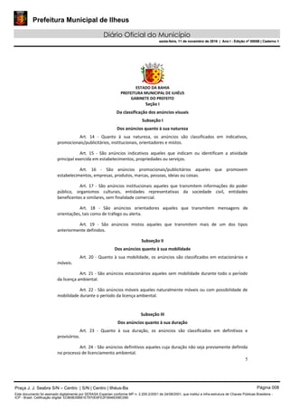 Prefeitura Municipal de Ilheus
Diário Oficial do Município
sexta-feira, 11 de novembro de 2016 | Ano I - Edição nº 00058 | Caderno 1
ESTADO DA BAHIA
PREFEITURA MUNICIPAL DE ILHÉUS
GABINETE DO PREFEITO
5
Seção I
Da classificação dos anúncios visuais
Subseção I
Dos anúncios quanto à sua natureza
Art. 14 - Quanto à sua natureza, os anúncios são classificados em indicativos,
promocionais/publicitários, institucionais, orientadores e mistos.
Art. 15 - São anúncios indicativos aqueles que indicam ou identificam a atividade
principal exercida em estabelecimentos, propriedades ou serviços.
Art. 16 - São anúncios promocionais/publicitários aqueles que promovem
estabelecimentos, empresas, produtos, marcas, pessoas, ideias ou coisas.
Art. 17 - São anúncios institucionais aqueles que transmitem informações do poder
público, organismos culturais, entidades representativas da sociedade civil, entidades
beneficentes e similares, sem finalidade comercial.
Art. 18 - São anúncios orientadores aqueles que transmitem mensagens de
orientações, tais como de tráfego ou alerta.
Art. 19 - São anúncios mistos aqueles que transmitem mais de um dos tipos
anteriormente definidos.
Subseção II
Dos anúncios quanto à sua mobilidade
Art. 20 - Quanto à sua mobilidade, os anúncios são classificados em estacionários e
móveis.
Art. 21 - São anúncios estacionários aqueles sem mobilidade durante todo o período
da licença ambiental.
Art. 22 - São anúncios móveis aqueles naturalmente móveis ou com possibilidade de
mobilidade durante o período da licença ambiental.
Subseção III
Dos anúncios quanto à sua duração
Art. 23 - Quanto à sua duração, os anúncios são classificados em definitivos e
provisórios.
Art. 24 - São anúncios definitivos aqueles cuja duração não seja previamente definida
no processo de licenciamento ambiental.
Praça J. J. Seabra S/N – Centro | S/N | Centro | Ilhéus-Ba Página 008
Este documento foi assinado digitalmente por SERASA Experian conforme MP n. 2.200-2/2001 de 24/08/2001, que institui a infra-estrutura de Chaves Públicas Brasileira -
ICP - Brasil. Cetificação diigital: EDB0B35B81E7970E8FE2F0646D08C090
Prefeitura Municipal de Ilheus
Diário Oficial do Município
sexta-feira, 11 de novembro de 2016 | Ano I - Edição nº 00058 | Caderno 1
 