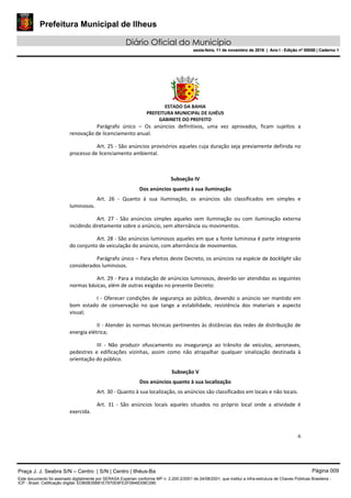 Prefeitura Municipal de Ilheus
Diário Oficial do Município
sexta-feira, 11 de novembro de 2016 | Ano I - Edição nº 00058 | Caderno 1
ESTADO DA BAHIA
PREFEITURA MUNICIPAL DE ILHÉUS
GABINETE DO PREFEITO
6
Parágrafo único – Os anúncios definitivos, uma vez aprovados, ficam sujeitos a
renovação de licenciamento anual.
Art. 25 - São anúncios provisórios aqueles cuja duração seja previamente definida no
processo de licenciamento ambiental.
Subseção IV
Dos anúncios quanto à sua iluminação
Art. 26 - Quanto à sua iluminação, os anúncios são classificados em simples e
luminosos.
Art. 27 - São anúncios simples aqueles sem iluminação ou com iluminação externa
incidindo diretamente sobre o anúncio, sem alternância ou movimentos.
Art. 28 - São anúncios luminosos aqueles em que a fonte luminosa é parte integrante
do conjunto de veiculação do anúncio, com alternância de movimentos.
Parágrafo único – Para efeitos deste Decreto, os anúncios na espécie de backlight são
considerados luminosos.
Art. 29 - Para a instalação de anúncios luminosos, deverão ser atendidas as seguintes
normas básicas, além de outras exigidas no presente Decreto:
I - Oferecer condições de segurança ao público, devendo o anúncio ser mantido em
bom estado de conservação no que tange a estabilidade, resistência dos materiais e aspecto
visual;
II - Atender às normas técnicas pertinentes às distâncias das redes de distribuição de
energia elétrica;
III - Não produzir ofuscamento ou insegurança ao trânsito de veículos, aeronaves,
pedestres e edificações vizinhas, assim como não atrapalhar qualquer sinalização destinada à
orientação do público.
Subseção V
Dos anúncios quanto à sua localização
Art. 30 - Quanto à sua localização, os anúncios são classificados em locais e não locais.
Art. 31 - São anúncios locais aqueles situados no próprio local onde a atividade é
exercida.
Praça J. J. Seabra S/N – Centro | S/N | Centro | Ilhéus-Ba Página 009
Este documento foi assinado digitalmente por SERASA Experian conforme MP n. 2.200-2/2001 de 24/08/2001, que institui a infra-estrutura de Chaves Públicas Brasileira -
ICP - Brasil. Cetificação diigital: EDB0B35B81E7970E8FE2F0646D08C090
Prefeitura Municipal de Ilheus
Diário Oficial do Município
sexta-feira, 11 de novembro de 2016 | Ano I - Edição nº 00058 | Caderno 1
 