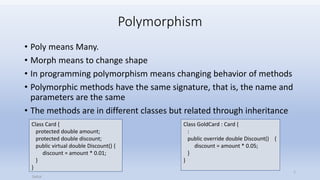 Polymorphism
• Poly means Many.
• Morph means to change shape
• In programming polymorphism means changing behavior of methods
• Polymorphic methods have the same signature, that is, the name and
parameters are the same
• The methods are in different classes but related through inheritance
Class Card {
protected double amount;
protected double discount;
public virtual double Discount() {
discount = amount * 0.01;
}
}
Class GoldCard : Card {
:
public override double Discount() {
discount = amount * 0.05;
}
}
Saifut
1
 