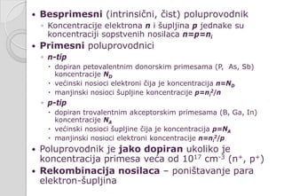  Besprimesni (intrinsični, čist) poluprovodnik
◦ Koncentracije elektrona n i šupljina p jednake su
koncentraciji sopstvenih nosilaca n=p=ni
 Primesni poluprovodnici
◦ n-tip
 dopiran petovalentnim donorskim primesama (P, As, Sb)
koncentracije ND
 većinski nosioci elektroni čija je koncentracija n=ND
 manjinski nosioci šupljine koncentracije p=ni
2/n
◦ p-tip
 dopiran trovalentnim akceptorskim primesama (B, Ga, In)
koncentracije NA
 većinski nosioci šupljine čija je koncentracija p=NA
 manjinski nosioci elektroni koncentracije n=ni
2/p
 Poluprovodnik je jako dopiran ukoliko je
koncentracija primesa veća od 1017 cm-3 (n+, p+)
 Rekombinacija nosilaca – poništavanje para
elektron-šupljina
 