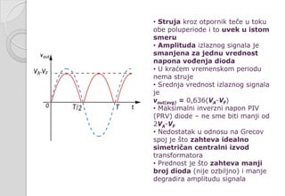 • Struja kroz otpornik teče u toku
obe poluperiode i to uvek u istom
smeru
• Amplituda izlaznog signala je
smanjena za jednu vrednost
napona vođenja dioda
• U kraćem vremenskom periodu
nema struje
• Srednja vrednost izlaznog signala
je
vout(avg) = 0,636(VA-VF)
• Maksimalni inverzni napon PIV
(PRV) diode – ne sme biti manji od
2VA-VF
• Nedostatak u odnosu na Grecov
spoj je što zahteva idealno
simetričan centralni izvod
transformatora
• Prednost je što zahteva manji
broj dioda (nije ozbiljno) i manje
degradira amplitudu signala
 
