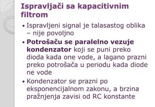 Ispravljači sa kapacitivnim
filtrom
 Ispravljeni signal je talasastog oblika
– nije povoljno
 Potrošaču se paralelno vezuje
kondenzator koji se puni preko
dioda kada one vode, a lagano prazni
preko potrošača u periodu kada diode
ne vode
 Kondenzator se prazni po
eksponencijalnom zakonu, a brzina
pražnjenja zavisi od RC konstante
 