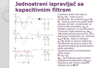 Jednostrani ispravljač sa
kapacitivnim filtrom
U početku dioda vodi kada je
VF<vin<VA i tada se puni
kondenzator do vrednosti vout= VA-
VF . Kada vin počne da opada dioda
prestaje da vodi i kondenzator se
prazni preko potrošača. vout je
određen naponom na kondenzatoru.
U trenutku kada postane vin =vout
+VF dioda počinje poonovo da vodi i
dopunjuje kondenzator do vrednosti
vout= VA-VF . Kada se dostigne
vin=VA dioda se ponovo isključuje,
kondenzator se ponovo prazni itd…
∆t1-period pražnjenja kondenzatora
preko potrošača
∆t2-period dopune kondenzatora
preko diode
T= ∆t1+∆t2
VRC - pad izlaznog napona tokom
pražnjenja kondenzatora (Vripple).
Poželjna je što manja vrednost,
odnosno da je RC»T
 