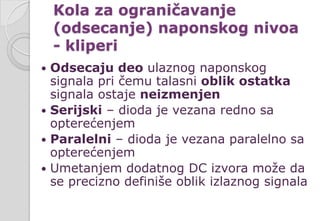 Kola za ograničavanje
(odsecanje) naponskog nivoa
- kliperi
 Odsecaju deo ulaznog naponskog
signala pri čemu talasni oblik ostatka
signala ostaje neizmenjen
 Serijski – dioda je vezana redno sa
opterećenjem
 Paralelni – dioda je vezana paralelno sa
opterećenjem
 Umetanjem dodatnog DC izvora može da
se precizno definiše oblik izlaznog signala
 