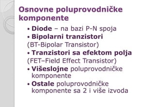 Osnovne poluprovodničke
komponente
 Diode – na bazi P-N spoja
 Bipolarni tranzistori
(BT-Bipolar Transistor)
 Tranzistori sa efektom polja
(FET–Field Effect Transistor)
 Višeslojne poluprovodničke
komponente
 Ostale poluprovodničke
komponente sa 2 i više izvoda
 