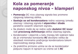 Kola za pomeranje
naponskog nivoa - klamperi
 Pomeraju DC nivo ulaznog signala bez promene
njegovog talasnog oblika.
 Sastoje se od kondenzatora redno vezanog između
ulaznog i izlaznog signala i otpornika i diode
paralelno vezanih izlaznom signalu.
 Sa diodom može da se redno veže dodatni DC izvor
radi preciznog definisanja oblika izlaznog signala.
 Kondenzator i otpornik u kolu moraju biti izabrani tako
da je vremenska konstanta RC dovoljno velika da
obezbedi minimalno pražnjenje kondenzatora tokom
neprovodnog stanja diode.
 Za praktične primene uzima se da se kondenzator
potpuno napuni ili isprazni za vreme od 5∙RC
 