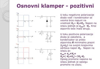 Osnovni klamper - pozitivni
U toku negativne polarizacije
dioda vodi i kondenzator se
veoma brzo napuni na
vrednost VC=-VF+VA. Napon na
izlazu jednak je vout= -VF. Kroz
otpornik teče mala struja.
U toku pozitivne polarizacije
dioda je zakočena, a
kondenzator se preko
otpornika R minimalno prazni
(iC=iR)i na svojim krajevima
održava napon VC. Napon na
izlazu je:
vout= vin+VC=
VA+(-VF+VA)=2VA-VF
Opseg promene napona na
izlazu jednak je opsegu
promene na ulazu.
 