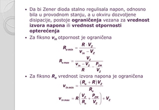  Da bi Zener dioda stalno regulisala napon, odnosno
bila u provodnom stanju, a u okviru dozvoljene
disipacije, postoje ograničenja vezana za vrednost
izvora napona ili vrednost otpornosti
opterećenja
 Za fiksno vin otpornost je ograničena
 Za fiksno Ro vrednost izvora napona je ograničena
Z
o min
in Z
R V
R
v V
⋅
=
−
Z
o max
in Z ZM
Z
V
R
v V P
R V
=
−
−
( )o Z
in min
o
R R V
v
R
+
=
Z ZM
in max Z
o Z
V P
v R V
R V
 
= + + 
 
 