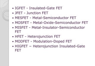 IGFET - Insulated-Gate FET
 JFET - Junction FET
 MESFET - Metal-Semiconductor FET
 MOSFET - Metal-Oxide-Semiconductor FET
 MISFET - Metal-Insulator-Semiconductor
FET
 HFET - Heterojunction FET
 MODFET - Modulation-Doped FET
 HIGFET − Heterojunction Insulated-Gate
FET
 