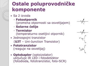 Ostale poluprovodničke
komponente
 Sa 2 izvoda
◦ Fotootpornik
(promena otpornosti sa osvetljajem)
◦ Solarne ćelije
◦ Termistor
(temperaturno osetljivi otpornik)
 Jednospojni tranzistor
(UJT – Uni-Junction Transistor)
 Fototranzistor
(reaguje na osvetljaj)
 Optokapler (optoizolator)
uključuje IR LED i fotodetektor
(fotodioda, fototranzistor, foto-SCR)
 