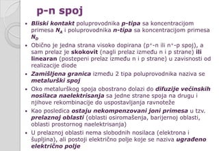 p-n spoj
 Bliski kontakt poluprovodnika p-tipa sa koncentracijom
primesa NA i poluprovodnika n-tipa sa koncentracijom primesa
ND
 Obično je jedna strana visoko dopirana (p+-n ili n+-p spoj), a
sam prelaz je skokovit (nagli prelaz između n i p strane) ili
linearan (postepeni prelaz između n i p strane) u zavisnosti od
realizacije diode
 Zamišljena granica između 2 tipa poluprovodnika naziva se
metalurški spoj
 Oko metalurškog spoja obostrano dolazi do difuzije većinskih
nosilaca naelektrisanja sa jedne strane spoja na drugu i
njihove rekombinacije do uspostavljanja ravnoteže
 Kao posledica ostaju nekompenzovani joni primesa u tzv.
prelaznoj oblasti (oblasti osiromašenja, barijernoj oblasti,
oblasti prostornog naelektrisanja)
 U prelaznoj oblasti nema slobodnih nosilaca (elektrona i
šupljina), ali postoji električno polje koje se naziva ugrađeno
električno polje
 