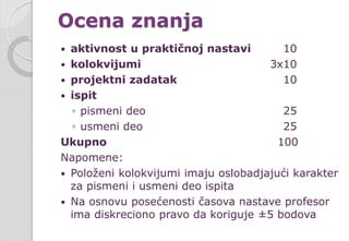 Ocena znanja
 aktivnost u praktičnoj nastavi 10
 kolokvijumi 3x10
 projektni zadatak 10
 ispit
◦ pismeni deo 25
◦ usmeni deo 25
Ukupno 100
Napomene:
 Položeni kolokvijumi imaju oslobadjajući karakter
za pismeni i usmeni deo ispita
 Na osnovu posećenosti časova nastave profesor
ima diskreciono pravo da koriguje ±5 bodova
 