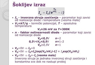  Is – inverzna struja zasićenja – parametar koji zavisi
od realizacije diode i temperature (veoma mala)
 VT=kT/q – termički potencijal, T – apsolutna
temperatura
VT≈26 mV za T=300K
 n – faktor nelinearnosti diode – parametar koji zavisi
od realizacije diode
VD<0,3V n=2
0,3V<VD<0,5V n=1÷2
VD≥0,5V n=1
 VD=0V ⇒ ID=0
 VD>0V ⇒ ID=Is[exp(VD/nVT)-1] ≈ Isexp(VD/nVT)
 VD<0V ⇒ ID≈-Is (veoma mala)
Inverzna struja je jednaka inverznoj struji zasićenja i
konstantna sve dok ne nastupi proboj
D
T
D
V
nV
sI I (e )= − 1
Šoklijev izraz
 