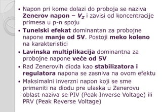  Napon pri kome dolazi do proboja se naziva
Zenerov napon – VZ i zavisi od koncentracije
primesa u p-n spoju
 Tunelski efekat dominantan za probojne
napone manje od 5V. Postoji meko koleno
na karakteristici
 Lavinska multiplikacija dominantna za
probojne napone veće od 5V
 Rad Zenerovih dioda kao stabilizatora i
regulatora napona se zasniva na ovom efektu
 Maksimalni inverzni napon koji se sme
primeniti na diodu pre ulaska u Zenerovu
oblast naziva se PIV (Peak Inverse Voltage) ili
PRV (Peak Reverse Voltage)
 