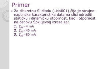 Primer
 Za diskretnu Si diodu (1N4001) čija je strujno-
naponska karakteristika data na slici odrediti
statičku i dinamičku otpornost, kao i otpornost
na osnovu Šoklijevog izraza za:
1. ID1=4 mA
2. ID2=40 mA
3. ID3=80 mA
 