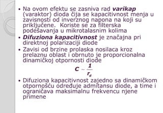  Na ovom efektu se zasniva rad varikap
(varaktor) dioda čija se kapacitivnost menja u
zavisnosti od inverznog napona na koji su
priključene. Koriste se za filterska
podešavanja u mikrotalasnim kolima
 Difuziona kapacitivnost je značajna pri
direktnoj polarizaciji diode
 Zavisi od brzine prolaska nosilaca kroz
prelaznu oblast i obrnuto je proporcionalna
dinamičkoj otpornosti diode
 Difuziona kapacitivnost zajedno sa dinamičkom
otpornošću određuje admitansu diode, a time i
ograničava maksimalnu frekvencu njene
primene
d
1
C
r

 