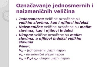 Označavanje jednosmernih i
naizmeničnih veličina
 Jednosmerne veličine označene su
velikim slovima, kao i njihovi indeksi
 Naizmenične veličine označene su malim
slovima, kao i njihovi indeksi
 Ukupne veličine označene su malim
slovima, a njihovi indeksi velikim
slovima
Primer:
VIN - jednosmerni ulazni napon
vin - naizmenični ulazni napon
vIN =VIN+vin- ukupni ulazni napon
 