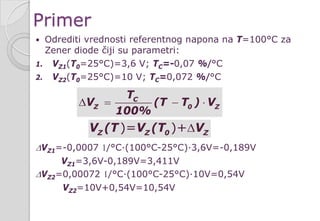 Primer
 Odrediti vrednosti referentnog napona na T=100°C za
Zener diode čiji su parametri:
1. VZ1(T0=25°C)=3,6 V; TC=-0,07 %/°C
2. VZ2(T0=25°C)=10 V; TC=0,072 %/°C
∆VZ1=-0,0007 1/°C∙(100°C-25°C)∙3,6V=-0,189V
VZ1=3,6V-0,189V=3,411V
∆VZ2=0,00072 1/°C∙(100°C-25°C)∙10V=0,54V
VZ2=10V+0,54V=10,54V
C
Z 0 Z
T
V (T T ) V
100%
∆= − ⋅
)= )+Z Z 0 ZV (T V (T V∆
 