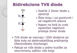  Sadrže 2 Zener diode u
opoziciji
 Štite liniju i od pozitivnih i
od negativnih pikova
 Napon na liniji je uvek
ograničen naponom
proboja Zener dioda
Bidirekcione TVS diode
 TVS diode se nazivaju i ESD diodama jer
štite kola od elektrostatičkog pražnjenja
(ElectroStatic Discharge)
 Pakuje se više dioda u jedno kućište za
istovremenu zaštitu više linija
 