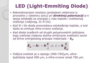 LED (Light-Emmiting Diode)
 Rekombinacijom nosilaca (prelaskom elektrona iz
provodne u valentnu zonu) pri direktnoj polarizaciji p-n
spoja oslobađa se energija u vidu toplote i svetlosnog
zračenja (vidljivog, IC ili UV).
 Kod Si i Ge dioda preovladava oslobađanje toplote, a kod
GaAs se emituje infra-crveno zračenje.
 Kod dioda izrađenih od drugih poluprovodnih jedinjena
boja zračenja (talasna dužina emitovane svetlosti) zavisi
od širine energetskog procepa materijala – EG.
 Vidljiva svetlost je u opsegu (400÷750)µm, ultra-
ljubičasta ispod 400 µm, a infra-crvena iznad 750 µm.
G
G
c c
E h h h
E
ν λ
λ
= = ⇒ =
 