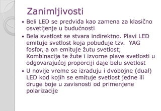 Zanimljivosti
 Beli LED se predviđa kao zamena za klasično
osvetljenje u budućnosti
 Bela svetlost se stvara indirektno. Plavi LED
emituje svetlost koja pobuđuje tzv. YAG
fosfor, a on emituje žutu svetlost;
Kombinacija te žute i izvorne plave svetlosti u
odgovarajućoj proporciji daje belu svetlost
 U novije vreme se izrađuju i dvobojne (dual)
LED kod kojih se emituje svetlost jedne ili
druge boje u zavisnosti od primenjene
polarizacije
 