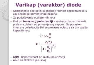 Varikap (varaktor) diode
 Komponente kod kojih se menja vrednost kapacitivnosti u
zavisnosti od primenjenog napona
 Za podešavanje oscilatornih kola
 Rad pri inverznoj polarizaciji - zavisnost kapacitivnosti
prelazne oblasti od primenjenog napona. Sa porastom
inverzne polarizacije širi se prelazna oblast a sa tim opada
kapacitivnost
 C(0) –kapacitivnost pri nultoj polarizaciji
 m=0 za skokovit p-n spoj
1
m 2
R
bi
C(0)
C
V
1
V
+
=
 
+ 
 
0 rSi
S
C
w
ε ε=
 