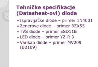 Tehničke specifikacje
(Datasheet-ovi) dioda
 Ispravljačke diode – primer 1N4001
 Zenerove diode – primer BZX55
 TVS diode – primer ESD11B
 LED diode – primer YZ-R 3
 Varikap diode – primer MV209
(BB109)
 