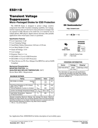 © Semiconductor Components Industries, LLC, 2011
November, 2011 − Rev. 5
1 Publication Order Number:
ESD11B/D
ESD11B
Transient Voltage
Suppressors
Micro−Packaged Diodes for ESD Protection
The ESD11B Series is designed to protect voltage sensitive
components from ESD. Excellent clamping capability, low leakage,
and fast response time provide best in class protection on designs that
are exposed to ESD. Because of its small size, it is suited for use in
cellular phones, MP3 players, digital cameras and many other portable
applications where board space comes at a premium.
Specification Features
• Low Capacitance 12 pF
• Low Clamping Voltage
• Small Body Outline Dimensions: 0.60 mm x 0.30 mm
• Low Body Height: 0.3 mm
• Stand−off Voltage: 5.0 V
• Low Leakage
• Response Time is < 1 ns
• IEC61000−4−2 Level 4 ESD Protection
• IEC61000−4−4 Level 4 EFT Protection
• These Devices are Pb−Free, Halogen Free/BFR Free and are RoHS
Compliant
Mechanical Characteristics
MOUNTING POSITION: Any
QUALIFIED MAX REFLOW TEMPERATURE: 260°C
Device Meets MSL 1 Requirements
MAXIMUM RATINGS
Rating Symbol Value Unit
IEC 61000−4−2 (ESD) Contact
Air
±15
±15
kV
Total Power Dissipation on FR−5 Board
(Note 1) @ TA = 25°C
Thermal Resistance, Junction−to−Ambient
°PD°
RqJA
250
400
mW
°C/W
Junction and Storage Temperature Range TJ, Tstg −40 to +125 °C
Lead Solder Temperature − Maximum
(10 Second Duration)
TL 260 °C
Stresses exceeding Maximum Ratings may damage the device. Maximum
Ratings are stress ratings only. Functional operation above the Recommended
Operating Conditions is not implied. Extended exposure to stresses above the
Recommended Operating Conditions may affect device reliability.
1. FR−5 = 1.0 x 0.75 x 0.62 in.
See Application Note AND8308/D for further description of survivability specs.
Device Package Shipping†
ORDERING INFORMATION
†For information on tape and reel specifications,
including part orientation and tape sizes, please
refer to our Tape and Reel Packaging Specifications
Brochure, BRD8011/D.
http://onsemi.com
ESD11B5.0ST5G DSN2
(Pb−Free)
5000/Tape & Reel
DSN2
CASE 152AA
MARKING
DIAGRAM
PIN 1
XXXX = Specific Device Code
YYY = Year Code
XXXX
YYY
Maksimalni
naponski pik koji
može da odseče
bez oštećenja
 