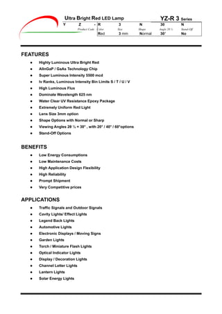 Ultra Bright Red LED Lamp YZ-R 3 Series
Y Z - R 3 N 30 N
Product Code Color Size Shape Angle 2 ½ Stand-Off
Red 3 mm Normal 30° No
FEATURES
Highly Luminous Ultra Bright Red
AlInGaP / GaAs Technology Chip
Super Luminous Intensity 5500 mcd
Iv Ranks, Luminous Intensity Bin Limits S / T / U / V
High Luminous Flux
Dominate Wavelength 625 nm
Water Clear UV Resistance Epoxy Package
Extremely Uniform Red Light
Lens Size 3mm option
Shape Options with Normal or Sharp
Viewing Angles 2 ½ = 30° , with 20° / 40° / 60°options
Stand-Off Options
BENEFITS
Low Energy Consumptions
Low Maintenance Costs
High Application Design Flexibility
High Reliability
Prompt Shipment
Very Competitive prices
APPLICATIONS
Traffic Signals and Outdoor Signals
Cavity Lights/ Effect Lights
Legend Back Lights
Automotive Lights
Electronic Displays / Moving Signs
Garden Lights
Torch / Miniature Flash Lights
Optical Indicator Lights
Display / Decoration Lights
Channel Letter Lights
Lantern Lights
Solar Energy Lights
 