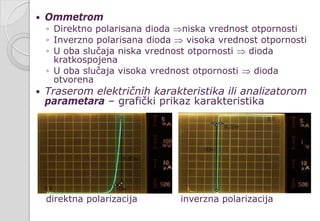  Ommetrom
◦ Direktno polarisana dioda ⇒niska vrednost otpornosti
◦ Inverzno polarisana dioda ⇒ visoka vrednost otpornosti
◦ U oba slučaja niska vrednost otpornosti ⇒ dioda
kratkospojena
◦ U oba slučaja visoka vrednost otpornosti ⇒ dioda
otvorena
 Traserom električnih karakteristika ili analizatorom
parametara – grafički prikaz karakteristika
direktna polarizacija inverzna polarizacija
 