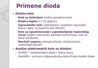 Primene dioda
 Diodna kola
◦ Kola sa baterijom (redno-paralelna kola)
◦ Diodna logika (I i ILI gejtovi)
◦ Ispravljačka kola (jednostrani i dvostrani ispravljač,
Grecov spoj, sa kapacitivnim filtrom)
◦ Kola za ograničavanje i uspostavljanje naponskog
nivoa (kliperi-odsecanje, klamperi-pomeranje, kola sa
Zener diodama)
◦ Množači napona (udvostručavač, utrostručavač,
učetvorostručavač)
 Analiza elektronskih kola sa diodom
◦ Grafički - karakteristika diode i radna prava
◦ Analitički - primena odgovarajućeg električnog modela diode
 