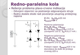 Redno-paralelna kola
 Rešenje problema plavo-crvene indikacije
◦ Odvojeni otpornici za postizanje odgovarajuće struje
◦ Redno dodate diode radi povećanja ukupnog probojnog
napona
V=8V, ID1=ID2=20 mA
Vbreak(Si)=20 V
Pozitivna polarizacija
V=ID1R1+VF(Si) +VF(blue)
R1=(V-VF(Si) -VF(blue))/ID1=115 Ω
(usvajamo 120 Ω ; ID1=19,17 mA )
Negativna polarizacija
V=ID2R2+VF(Si) +VF(red)
R2=(V-VF(Si) -VF(red))/ID2=265 Ω
(usvajamo 270 Ω; ID2=19,63 mA )
Probojni napon Vbreak(Si)=20 V ne
dozvoljava da dođe do proboja
crvenog LED-a
 
