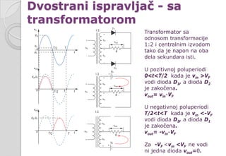 Dvostrani ispravljač - sa
transformatorom
Transformator sa
odnosom transformacije
1:2 i centralnim izvodom
tako da je napon na oba
dela sekundara isti.
U pozitivnoj poluperiodi
0<t<T/2 kada je vin >VF
vodi dioda D1, a dioda D2
je zakočena.
vout= vin-VF
U negativnoj poluperiodi
T/2<t<T kada je vin <-VF
vodi dioda D2, a dioda D1
je zakočena.
vout= -vin-VF
Za -VF <vin <VF ne vodi
ni jedna dioda vout=0.
 