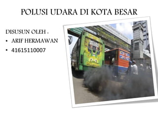 POLUSI UDARA DI KOTA BESAR
DISUSUN OLEH :
• ARIF HERMAWAN
• 41615110007
 